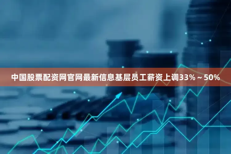 中国股票配资网官网最新信息基层员工薪资上调33%～50%