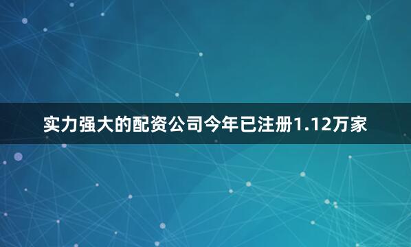 实力强大的配资公司今年已注册1.12万家