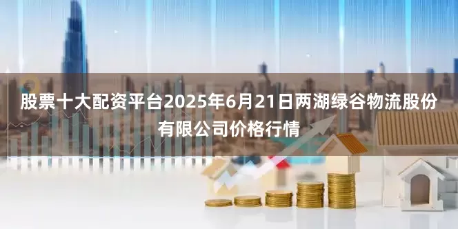 股票十大配资平台2025年6月21日两湖绿谷物流股份有限公司价格行情