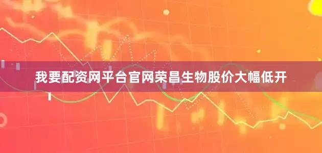 我要配资网平台官网荣昌生物股价大幅低开