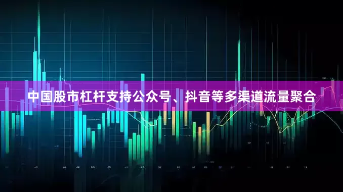 中国股市杠杆支持公众号、抖音等多渠道流量聚合