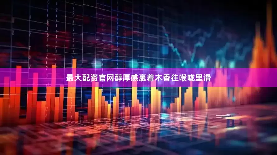 最大配资官网醇厚感裹着木香往喉咙里滑