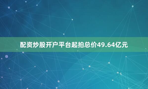 配资炒股开户平台起拍总价49.64亿元