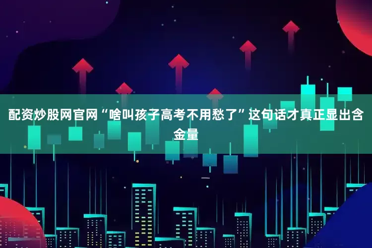 配资炒股网官网“啥叫孩子高考不用愁了”这句话才真正显出含金量