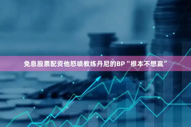免息股票配资他怒喷教练丹尼的BP“根本不想赢”