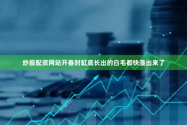 炒股配资网站开春时缸底长出的白毛都快漫出来了