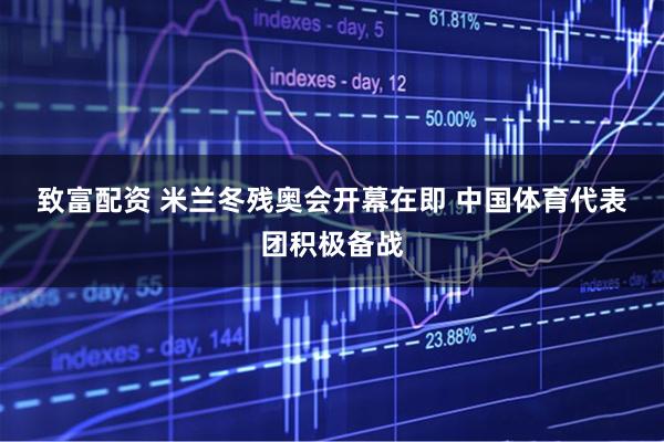 致富配资 米兰冬残奥会开幕在即 中国体育代表团积极备战