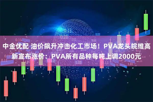 中金优配 油价飙升冲击化工市场！PVA龙头皖维高新宣布涨价：PVA所有品种每吨上调2000元