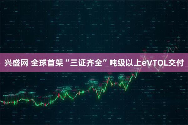 兴盛网 全球首架“三证齐全”吨级以上eVTOL交付